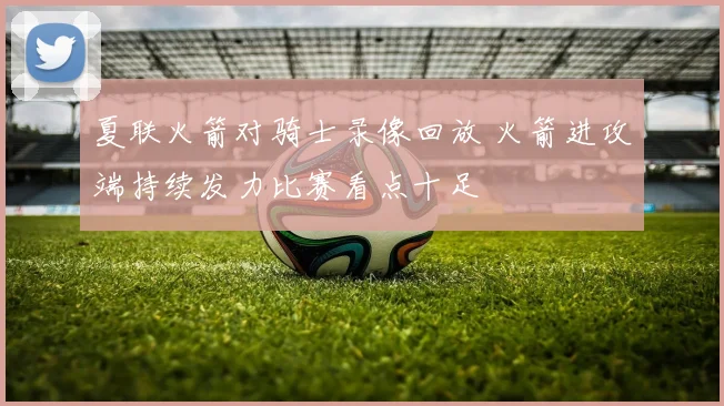 夏联火箭对骑士录像回放 火箭进攻端持续发力比赛看点十足