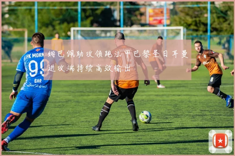 姆巴佩助攻领跑法甲巴黎圣日耳曼进攻端持续高效输出