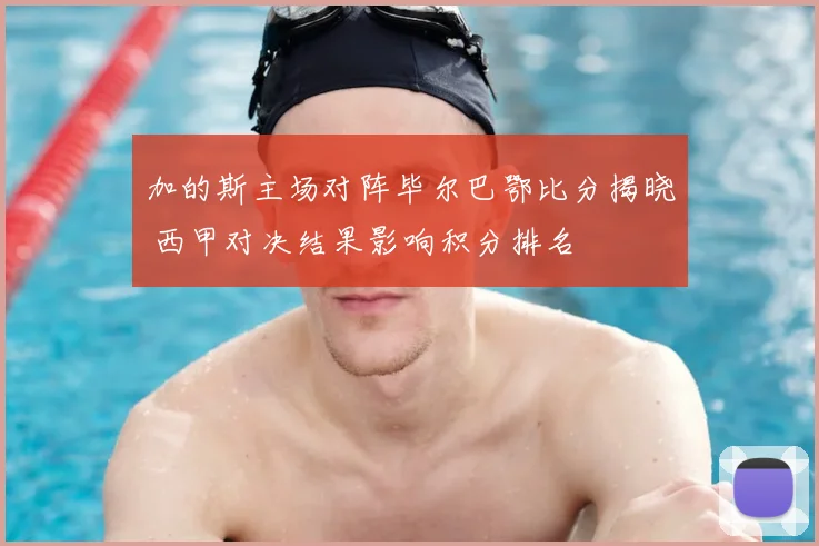 加的斯主场对阵毕尔巴鄂比分揭晓 西甲对决结果影响积分排名