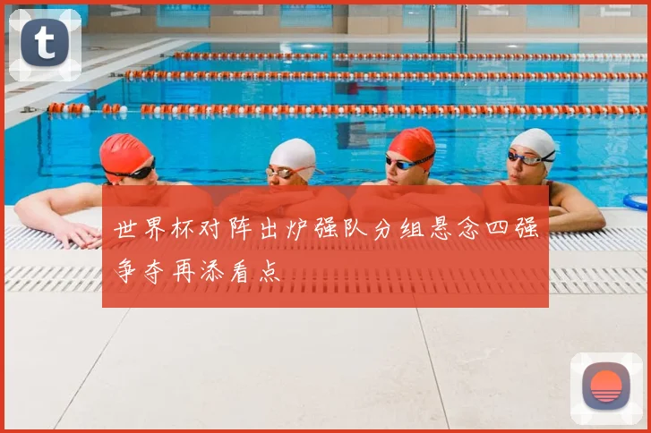 世界杯对阵出炉强队分组悬念四强争夺再添看点