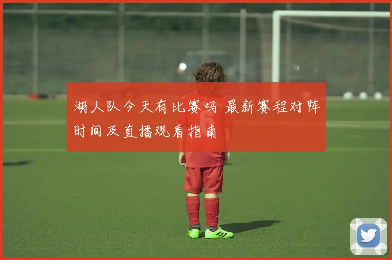 湖人队今天有比赛吗 最新赛程对阵时间及直播观看指南