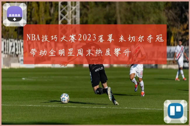 NBA技巧大赛2023落幕 米切尔夺冠 带动全明星周末热度攀升