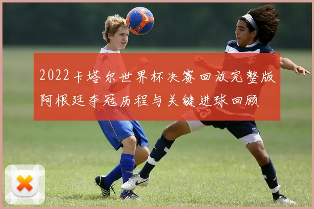 2022卡塔尔世界杯决赛回放完整版阿根廷夺冠历程与关键进球回顾