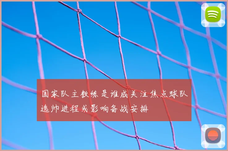 国家队主教练是谁成关注焦点球队选帅进程或影响备战安排