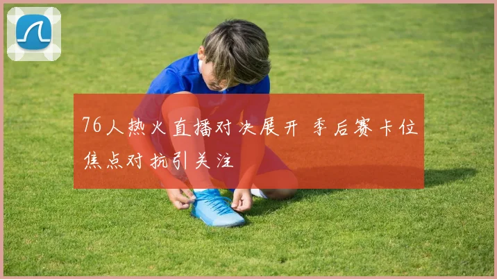 76人热火直播对决展开 季后赛卡位焦点对抗引关注