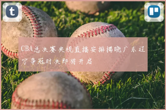 CBA总决赛央视直播安排揭晓广东辽宁争冠对决即将开启