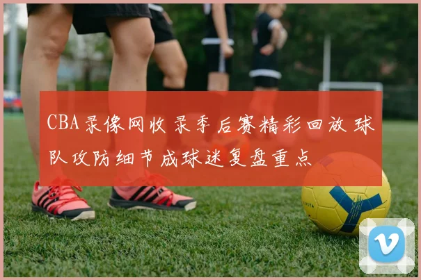 CBA录像网收录季后赛精彩回放 球队攻防细节成球迷复盘重点