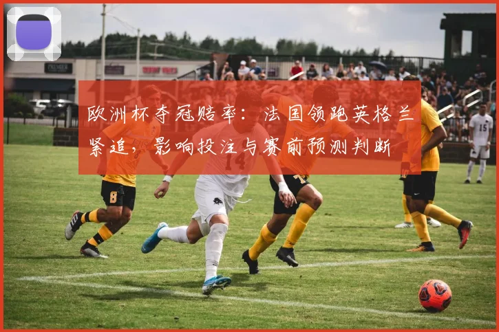 欧洲杯夺冠赔率:法国领跑英格兰紧追,影响投注与赛前预测判断