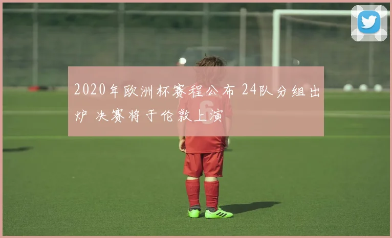 2020年欧洲杯赛程公布 24队分组出炉 决赛将于伦敦上演