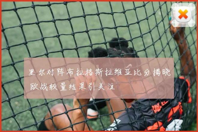 里尔对阵布拉格斯拉维亚比分揭晓 欧战较量结果引关注