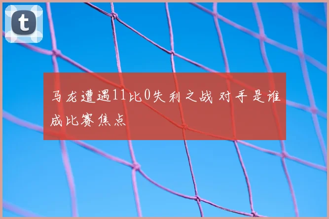 马龙遭遇11比0失利之战 对手是谁成比赛焦点