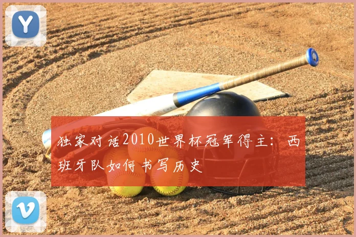 独家对话2010世界杯冠军得主:西班牙队如何书写历史