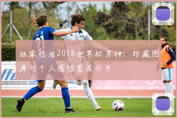 独家对话2018世界杯男神：珍藏图库与个人感悟首度公开
