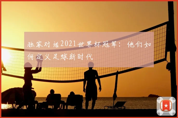 独家对话2021世界杯冠军:他们如何定义足球新时代