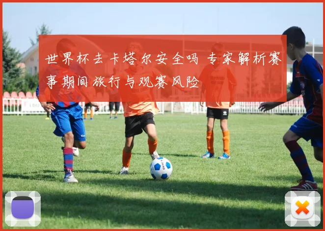 世界杯去卡塔尔安全吗 专家解析赛事期间旅行与观赛风险