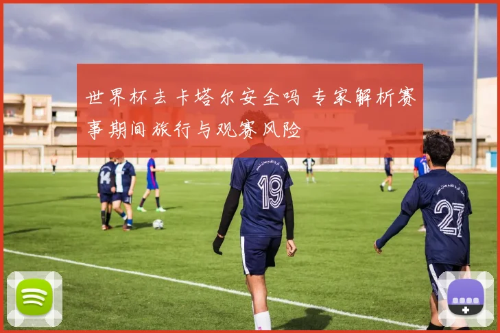 世界杯去卡塔尔安全吗 专家解析赛事期间旅行与观赛风险