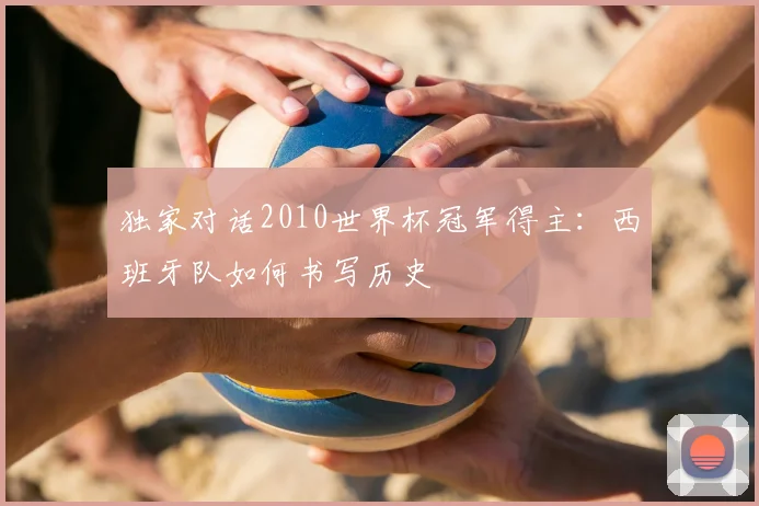 独家对话2010世界杯冠军得主:西班牙队如何书写历史