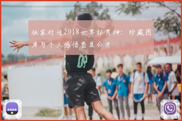 独家对话2018世界杯男神:珍藏图库与个人感悟首度公开