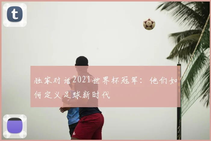 独家对话2021世界杯冠军：他们如何定义足球新时代