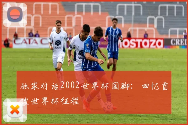 独家对话2002世界杯国脚:回忆首次世界杯征程