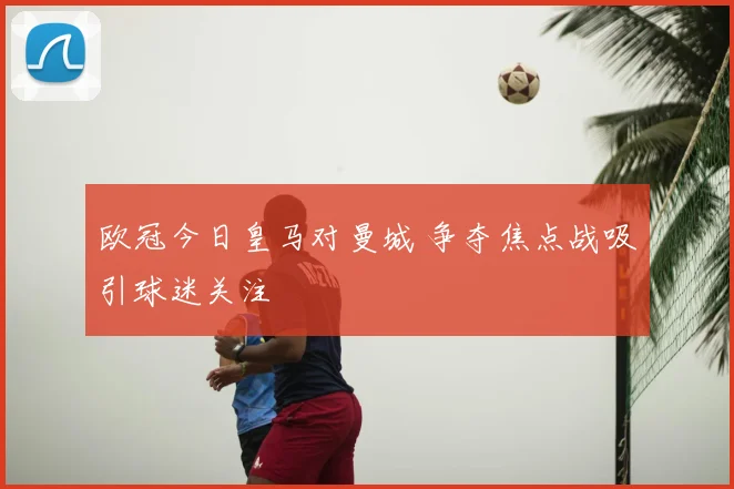 欧冠今日皇马对曼城 争夺焦点战吸引球迷关注