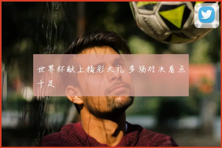 世界杯献上精彩大礼 多场对决看点十足